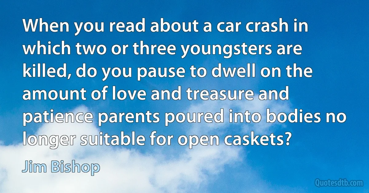 When you read about a car crash in which two or three youngsters are killed, do you pause to dwell on the amount of love and treasure and patience parents poured into bodies no longer suitable for open caskets? (Jim Bishop)