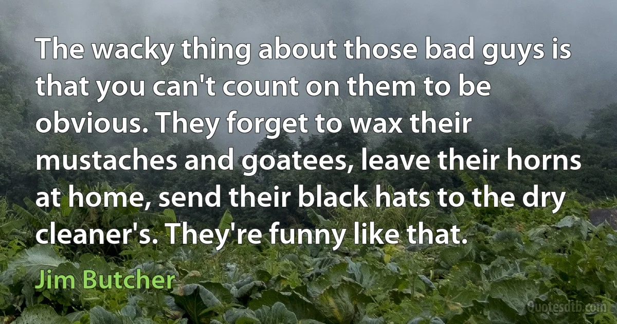 The wacky thing about those bad guys is that you can't count on them to be obvious. They forget to wax their mustaches and goatees, leave their horns at home, send their black hats to the dry cleaner's. They're funny like that. (Jim Butcher)