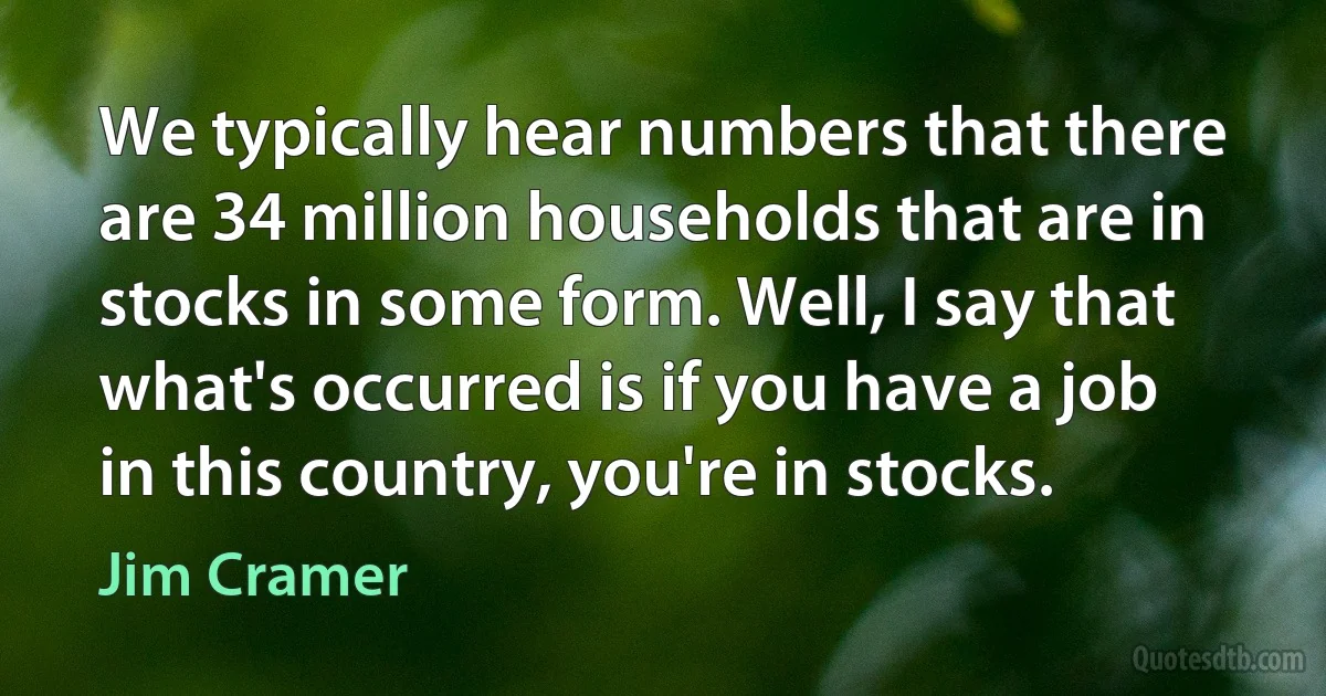 We typically hear numbers that there are 34 million households that are in stocks in some form. Well, I say that what's occurred is if you have a job in this country, you're in stocks. (Jim Cramer)