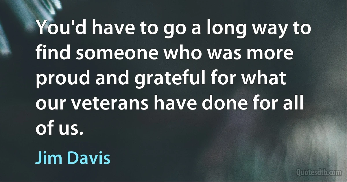 You'd have to go a long way to find someone who was more proud and grateful for what our veterans have done for all of us. (Jim Davis)