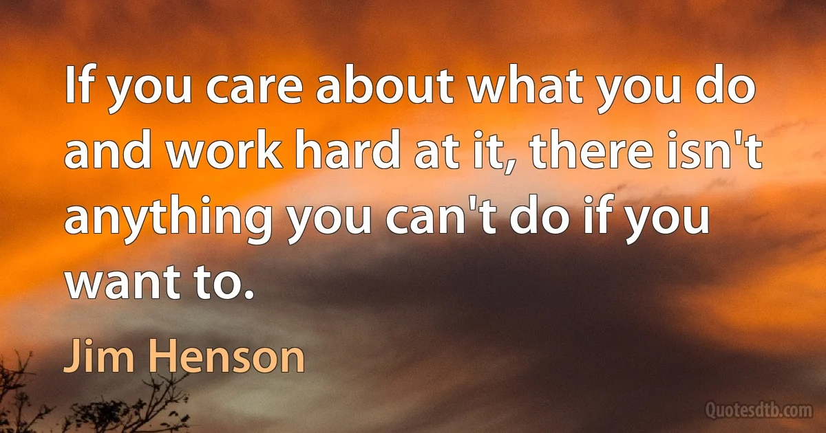 If you care about what you do and work hard at it, there isn't anything you can't do if you want to. (Jim Henson)