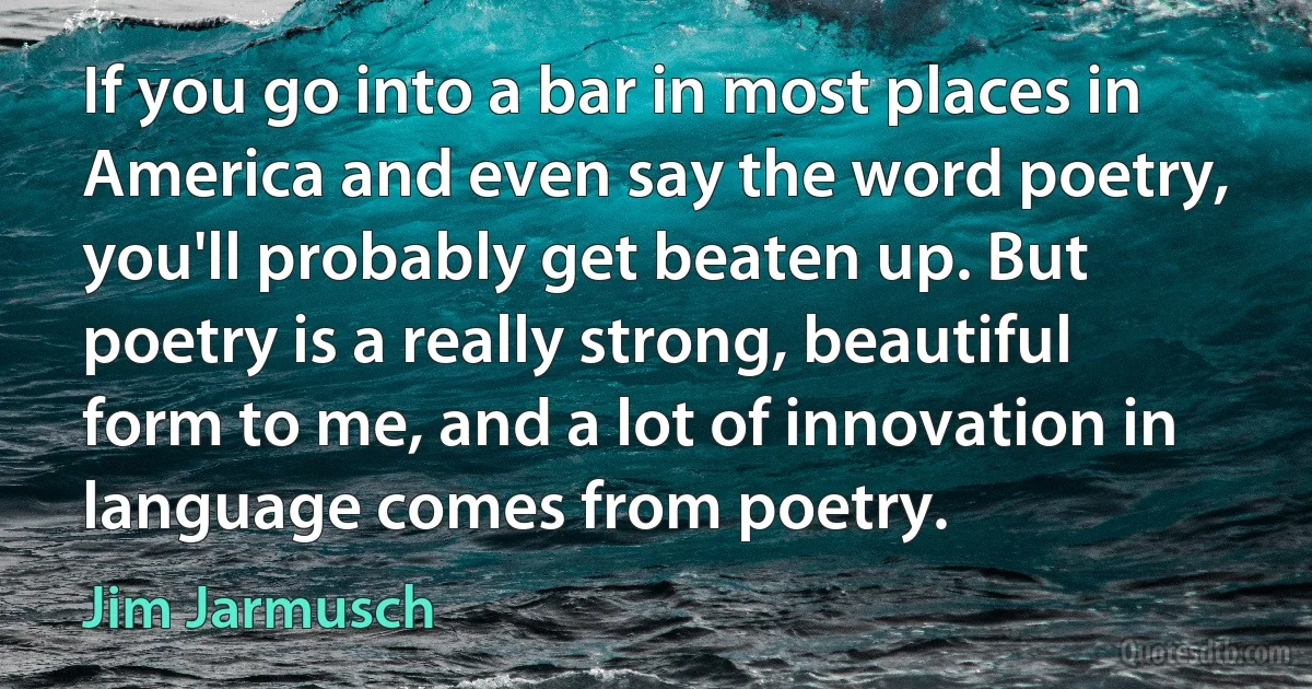 If you go into a bar in most places in America and even say the word poetry, you'll probably get beaten up. But poetry is a really strong, beautiful form to me, and a lot of innovation in language comes from poetry. (Jim Jarmusch)