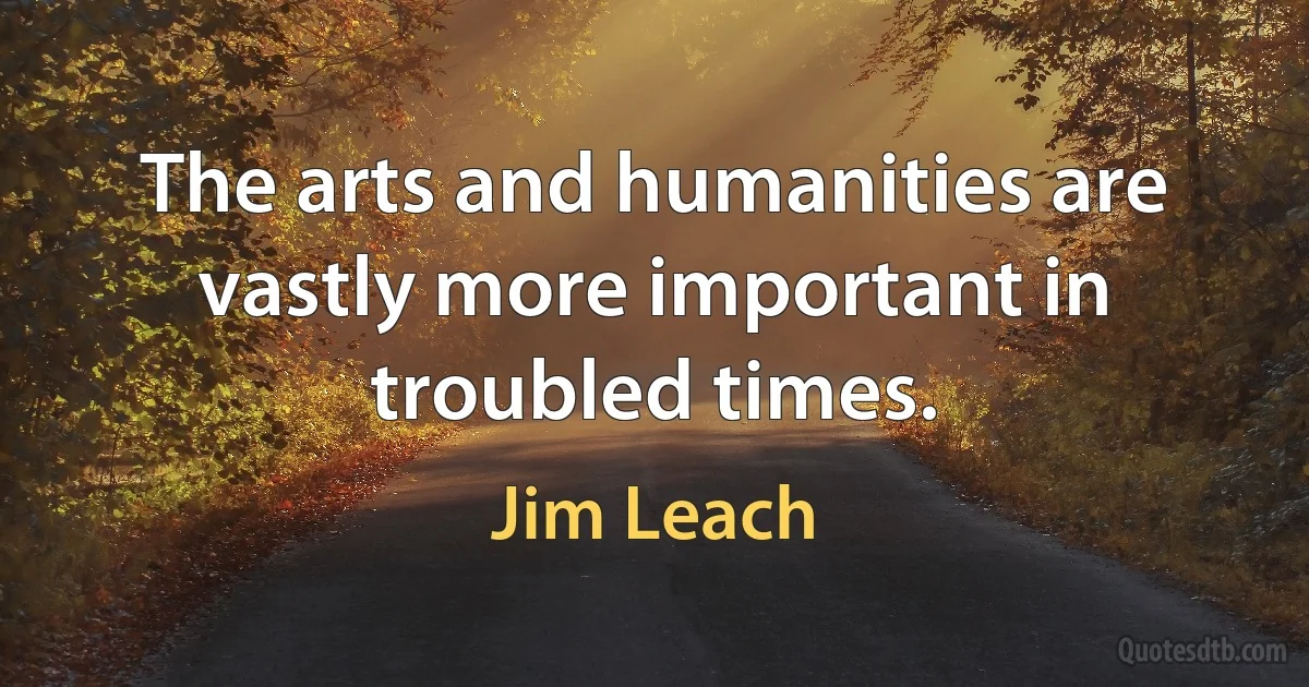 The arts and humanities are vastly more important in troubled times. (Jim Leach)