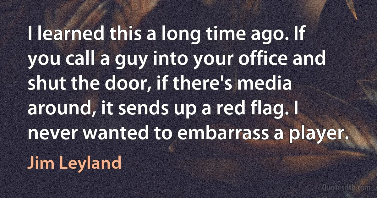 I learned this a long time ago. If you call a guy into your office and shut the door, if there's media around, it sends up a red flag. I never wanted to embarrass a player. (Jim Leyland)