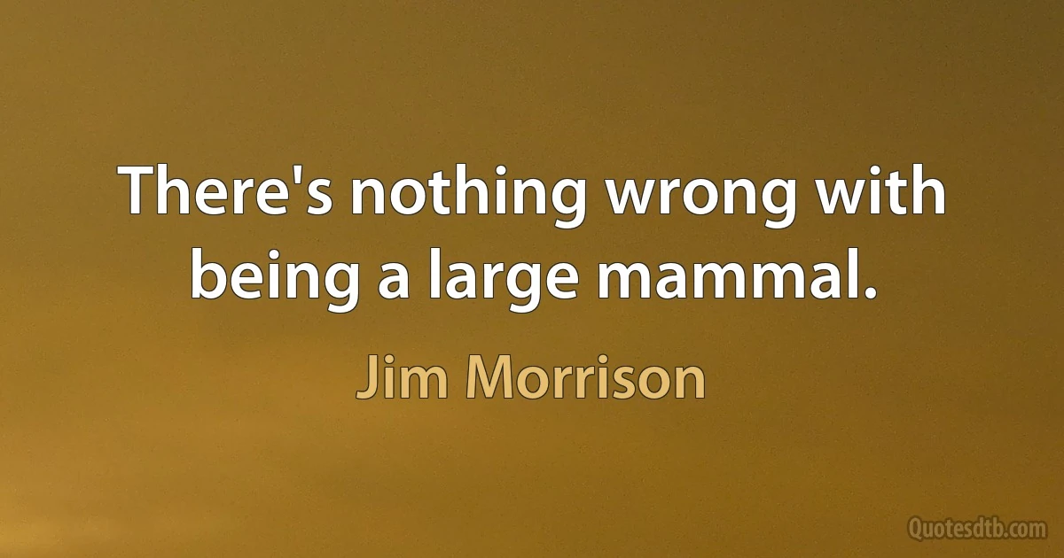 There's nothing wrong with being a large mammal. (Jim Morrison)