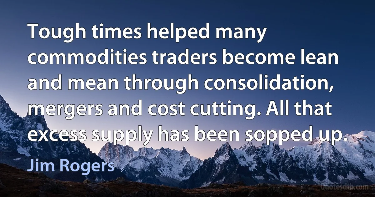 Tough times helped many commodities traders become lean and mean through consolidation, mergers and cost cutting. All that excess supply has been sopped up. (Jim Rogers)