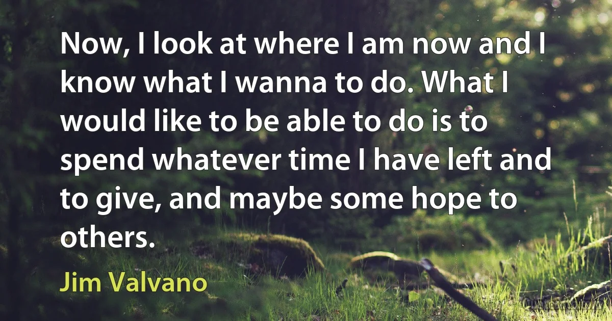 Now, I look at where I am now and I know what I wanna to do. What I would like to be able to do is to spend whatever time I have left and to give, and maybe some hope to others. (Jim Valvano)