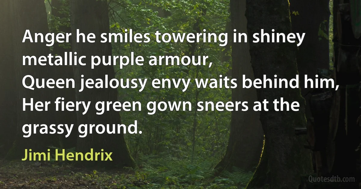 Anger he smiles towering in shiney metallic purple armour,
Queen jealousy envy waits behind him,
Her fiery green gown sneers at the grassy ground. (Jimi Hendrix)