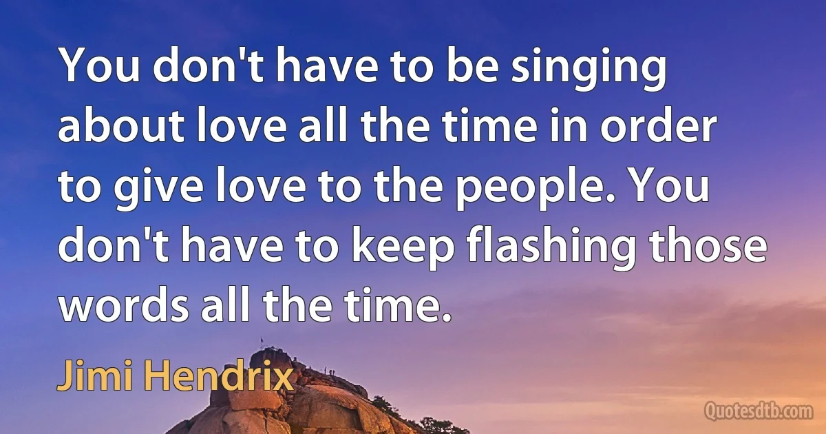 You don't have to be singing about love all the time in order to give love to the people. You don't have to keep flashing those words all the time. (Jimi Hendrix)