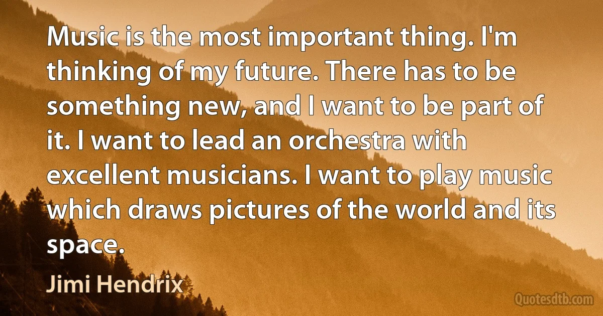 Music is the most important thing. I'm thinking of my future. There has to be something new, and I want to be part of it. I want to lead an orchestra with excellent musicians. I want to play music which draws pictures of the world and its space. (Jimi Hendrix)