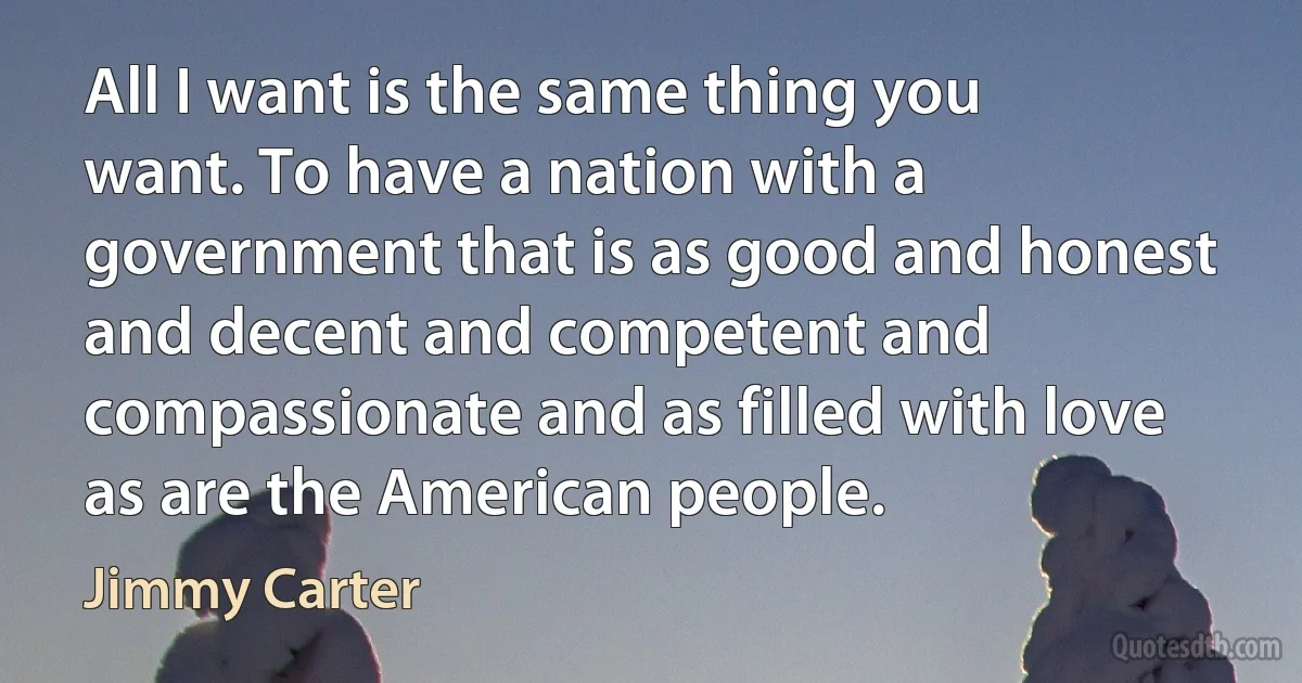 All I want is the same thing you want. To have a nation with a government that is as good and honest and decent and competent and compassionate and as filled with love as are the American people. (Jimmy Carter)