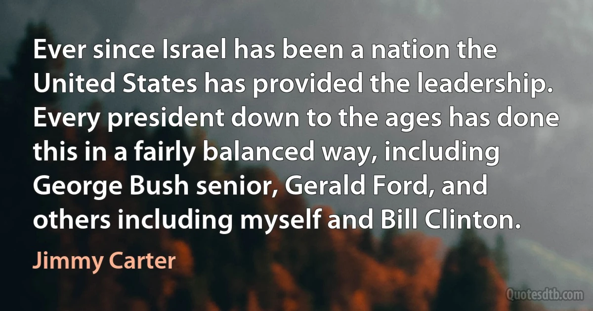 Ever since Israel has been a nation the United States has provided the leadership. Every president down to the ages has done this in a fairly balanced way, including George Bush senior, Gerald Ford, and others including myself and Bill Clinton. (Jimmy Carter)