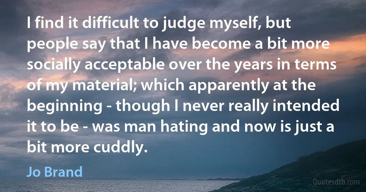 I find it difficult to judge myself, but people say that I have become a bit more socially acceptable over the years in terms of my material; which apparently at the beginning - though I never really intended it to be - was man hating and now is just a bit more cuddly. (Jo Brand)