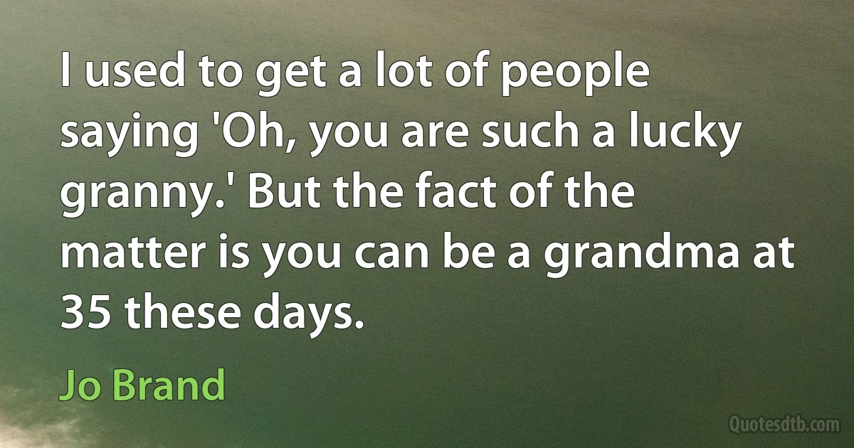 I used to get a lot of people saying 'Oh, you are such a lucky granny.' But the fact of the matter is you can be a grandma at 35 these days. (Jo Brand)