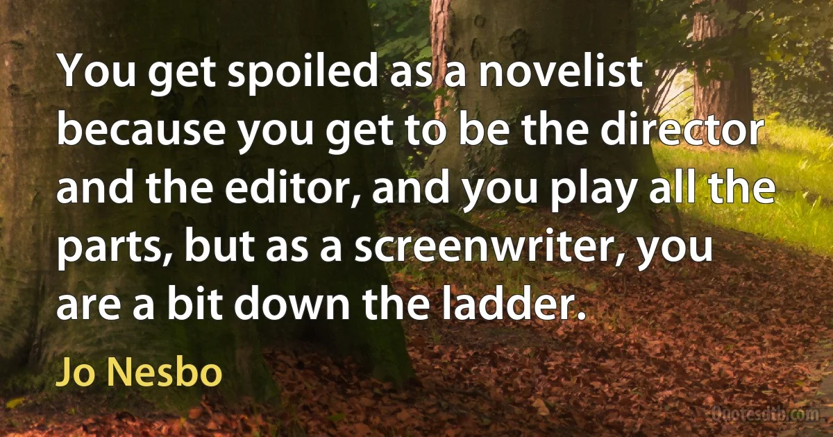 You get spoiled as a novelist because you get to be the director and the editor, and you play all the parts, but as a screenwriter, you are a bit down the ladder. (Jo Nesbo)