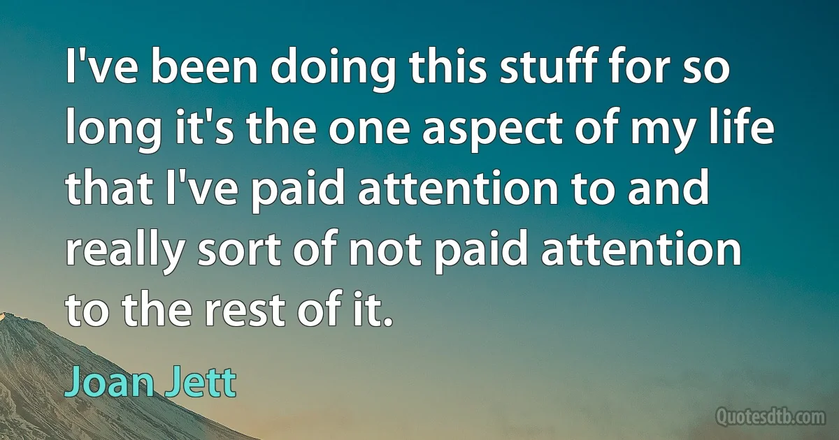 I've been doing this stuff for so long it's the one aspect of my life that I've paid attention to and really sort of not paid attention to the rest of it. (Joan Jett)