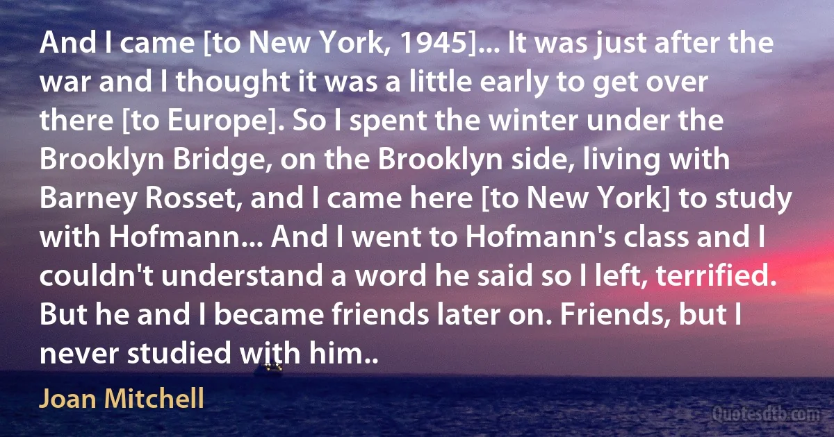 And I came [to New York, 1945]... It was just after the war and I thought it was a little early to get over there [to Europe]. So I spent the winter under the Brooklyn Bridge, on the Brooklyn side, living with Barney Rosset, and I came here [to New York] to study with Hofmann... And I went to Hofmann's class and I couldn't understand a word he said so I left, terrified. But he and I became friends later on. Friends, but I never studied with him.. (Joan Mitchell)