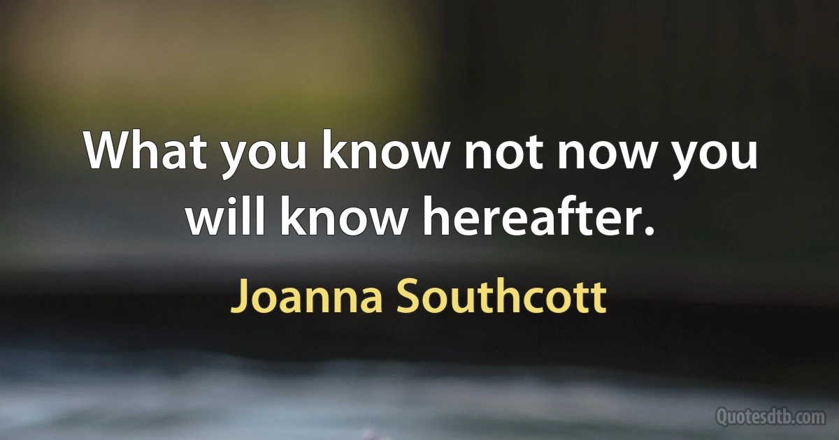 What you know not now you will know hereafter. (Joanna Southcott)