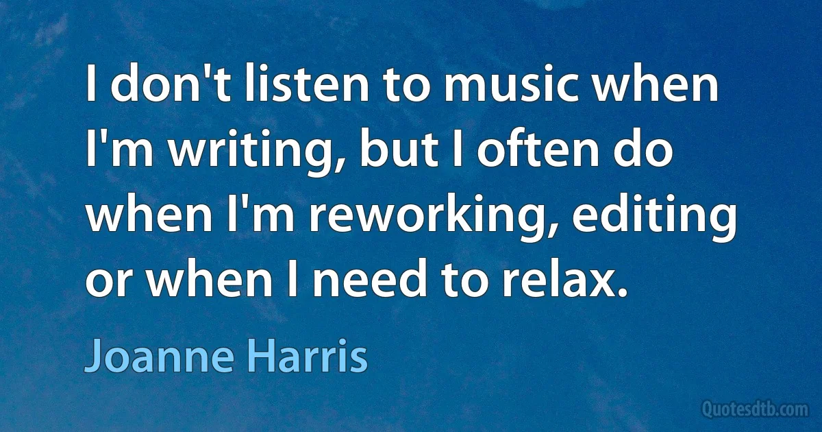 I don't listen to music when I'm writing, but I often do when I'm reworking, editing or when I need to relax. (Joanne Harris)