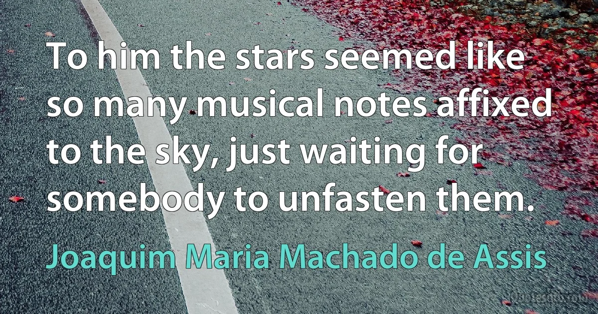 To him the stars seemed like so many musical notes affixed to the sky, just waiting for somebody to unfasten them. (Joaquim Maria Machado de Assis)