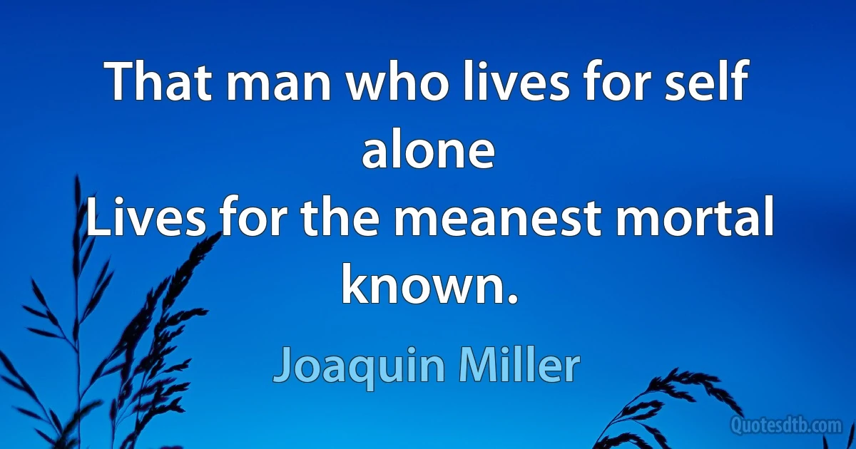 That man who lives for self alone
Lives for the meanest mortal known. (Joaquin Miller)