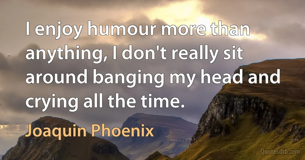 I enjoy humour more than anything, I don't really sit around banging my head and crying all the time. (Joaquin Phoenix)