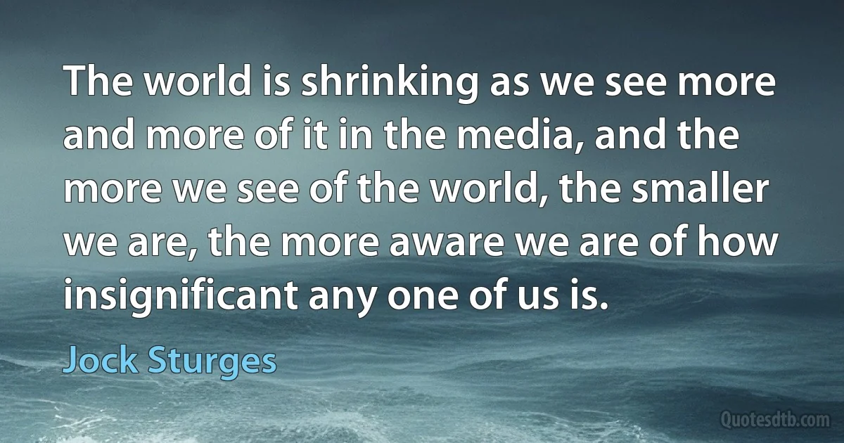 The world is shrinking as we see more and more of it in the media, and the more we see of the world, the smaller we are, the more aware we are of how insignificant any one of us is. (Jock Sturges)