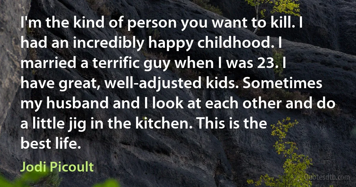 I'm the kind of person you want to kill. I had an incredibly happy childhood. I married a terrific guy when I was 23. I have great, well-adjusted kids. Sometimes my husband and I look at each other and do a little jig in the kitchen. This is the best life. (Jodi Picoult)