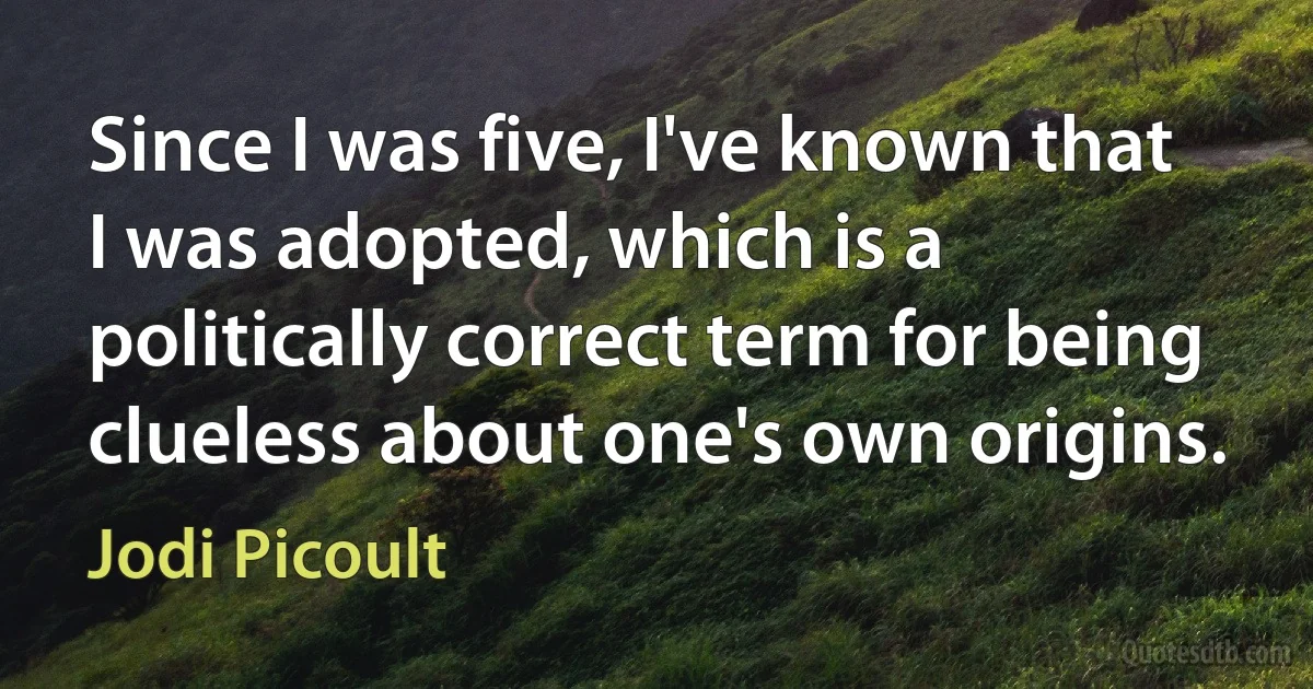 Since I was five, I've known that I was adopted, which is a politically correct term for being clueless about one's own origins. (Jodi Picoult)