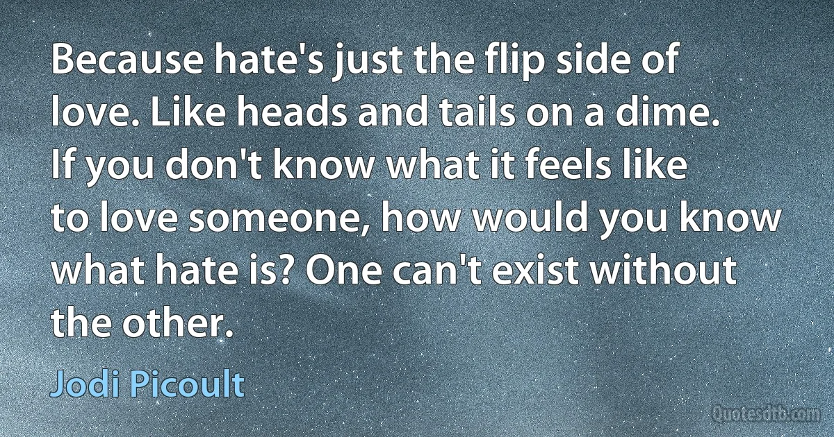 Because hate's just the flip side of love. Like heads and tails on a dime. If you don't know what it feels like to love someone, how would you know what hate is? One can't exist without the other. (Jodi Picoult)