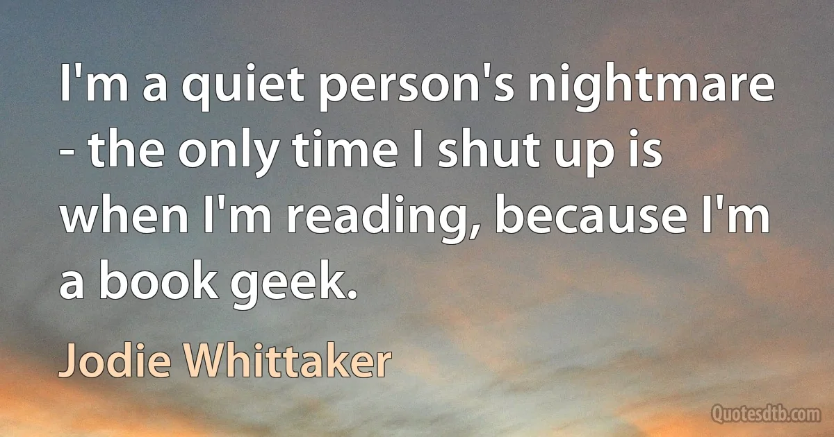 I'm a quiet person's nightmare - the only time I shut up is when I'm reading, because I'm a book geek. (Jodie Whittaker)