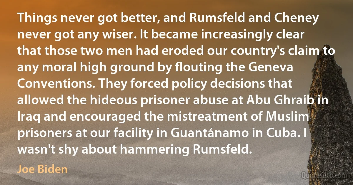 Things never got better, and Rumsfeld and Cheney never got any wiser. It became increasingly clear that those two men had eroded our country's claim to any moral high ground by flouting the Geneva Conventions. They forced policy decisions that allowed the hideous prisoner abuse at Abu Ghraib in Iraq and encouraged the mistreatment of Muslim prisoners at our facility in Guantánamo in Cuba. I wasn't shy about hammering Rumsfeld. (Joe Biden)