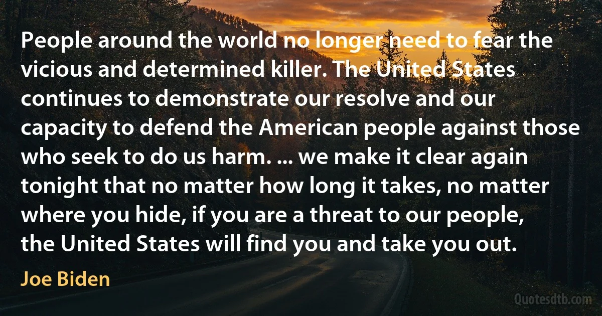 People around the world no longer need to fear the vicious and determined killer. The United States continues to demonstrate our resolve and our capacity to defend the American people against those who seek to do us harm. ... we make it clear again tonight that no matter how long it takes, no matter where you hide, if you are a threat to our people, the United States will find you and take you out. (Joe Biden)