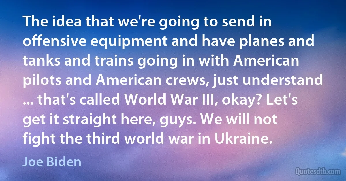 The idea that we're going to send in offensive equipment and have planes and tanks and trains going in with American pilots and American crews, just understand ... that's called World War III, okay? Let's get it straight here, guys. We will not fight the third world war in Ukraine. (Joe Biden)