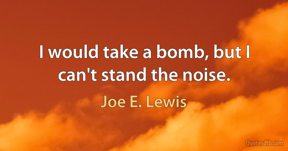 I would take a bomb, but I can't stand the noise. (Joe E. Lewis)