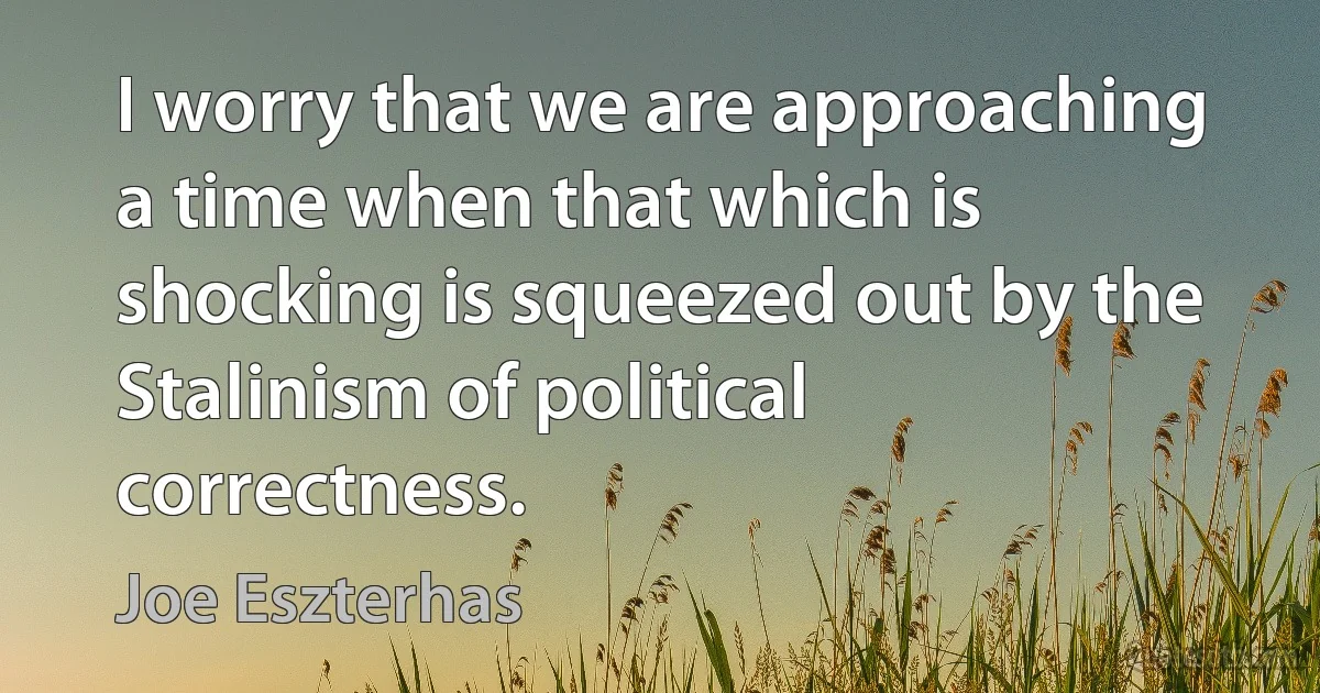 I worry that we are approaching a time when that which is shocking is squeezed out by the Stalinism of political correctness. (Joe Eszterhas)