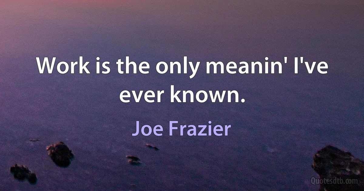 Work is the only meanin' I've ever known. (Joe Frazier)