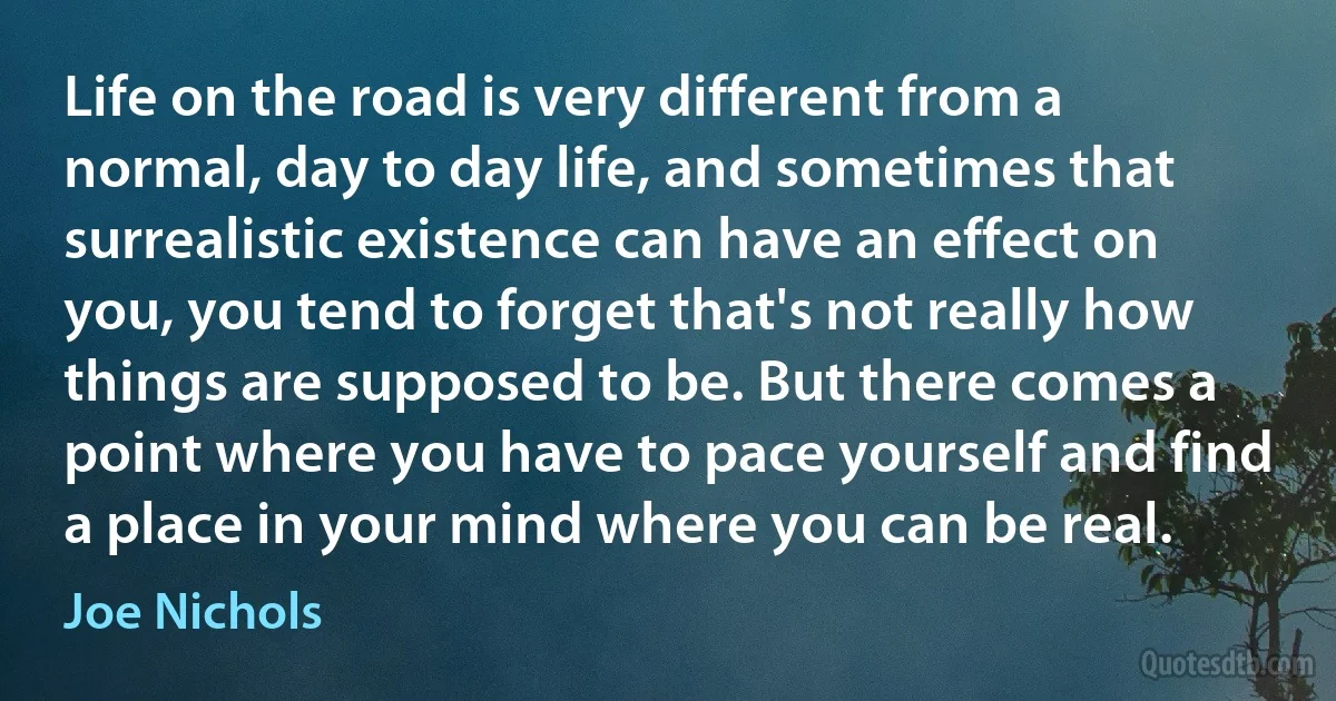 Life on the road is very different from a normal, day to day life, and sometimes that surrealistic existence can have an effect on you, you tend to forget that's not really how things are supposed to be. But there comes a point where you have to pace yourself and find a place in your mind where you can be real. (Joe Nichols)