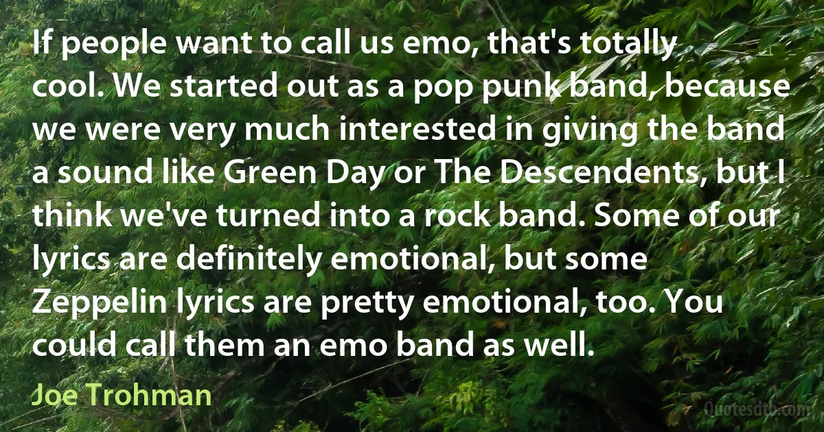 If people want to call us emo, that's totally cool. We started out as a pop punk band, because we were very much interested in giving the band a sound like Green Day or The Descendents, but I think we've turned into a rock band. Some of our lyrics are definitely emotional, but some Zeppelin lyrics are pretty emotional, too. You could call them an emo band as well. (Joe Trohman)