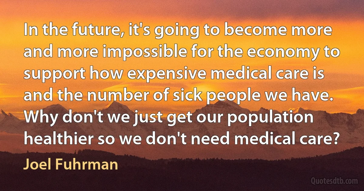 In the future, it's going to become more and more impossible for the economy to support how expensive medical care is and the number of sick people we have. Why don't we just get our population healthier so we don't need medical care? (Joel Fuhrman)