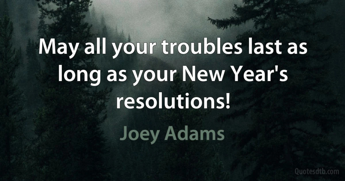 May all your troubles last as long as your New Year's resolutions! (Joey Adams)