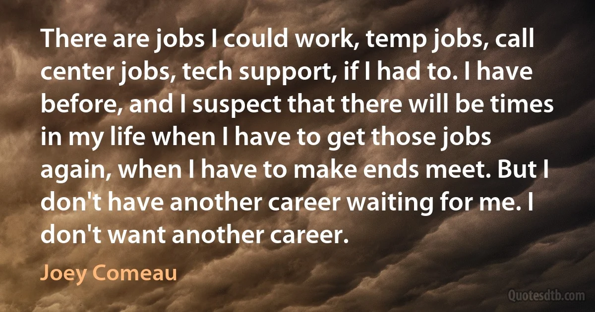 There are jobs I could work, temp jobs, call center jobs, tech support, if I had to. I have before, and I suspect that there will be times in my life when I have to get those jobs again, when I have to make ends meet. But I don't have another career waiting for me. I don't want another career. (Joey Comeau)