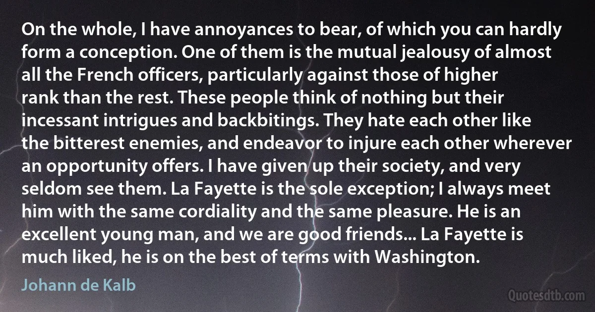 On the whole, I have annoyances to bear, of which you can hardly form a conception. One of them is the mutual jealousy of almost all the French officers, particularly against those of higher rank than the rest. These people think of nothing but their incessant intrigues and backbitings. They hate each other like the bitterest enemies, and endeavor to injure each other wherever an opportunity offers. I have given up their society, and very seldom see them. La Fayette is the sole exception; I always meet him with the same cordiality and the same pleasure. He is an excellent young man, and we are good friends... La Fayette is much liked, he is on the best of terms with Washington. (Johann de Kalb)