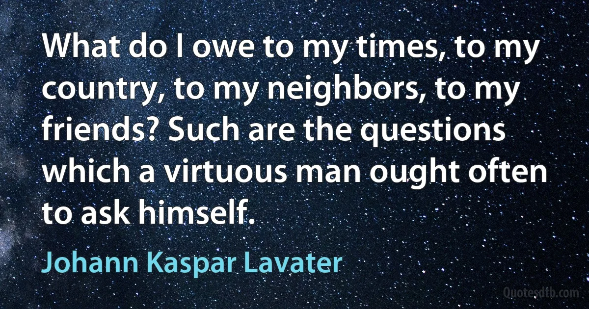 What do I owe to my times, to my country, to my neighbors, to my friends? Such are the questions which a virtuous man ought often to ask himself. (Johann Kaspar Lavater)