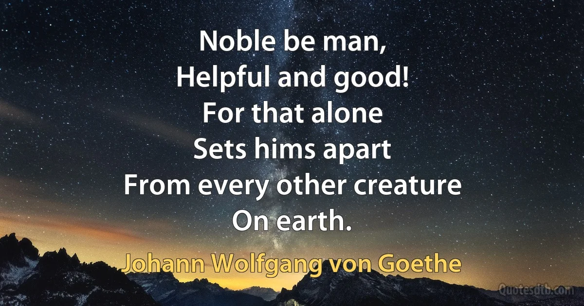 Noble be man,
Helpful and good!
For that alone
Sets hims apart
From every other creature
On earth. (Johann Wolfgang von Goethe)