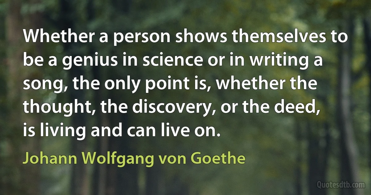 Whether a person shows themselves to be a genius in science or in writing a song, the only point is, whether the thought, the discovery, or the deed, is living and can live on. (Johann Wolfgang von Goethe)