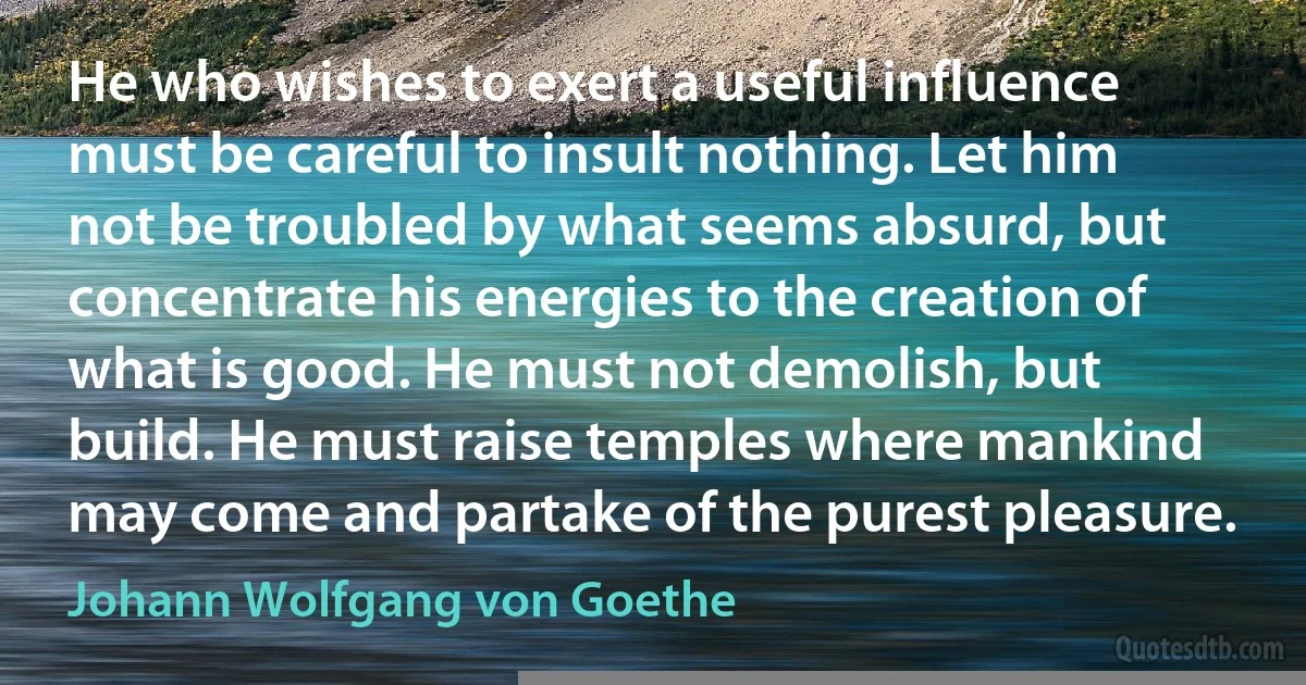 He who wishes to exert a useful influence must be careful to insult nothing. Let him not be troubled by what seems absurd, but concentrate his energies to the creation of what is good. He must not demolish, but build. He must raise temples where mankind may come and partake of the purest pleasure. (Johann Wolfgang von Goethe)