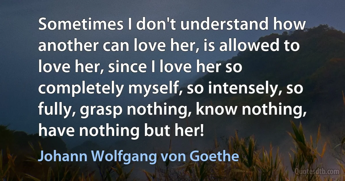 Sometimes I don't understand how another can love her, is allowed to love her, since I love her so completely myself, so intensely, so fully, grasp nothing, know nothing, have nothing but her! (Johann Wolfgang von Goethe)