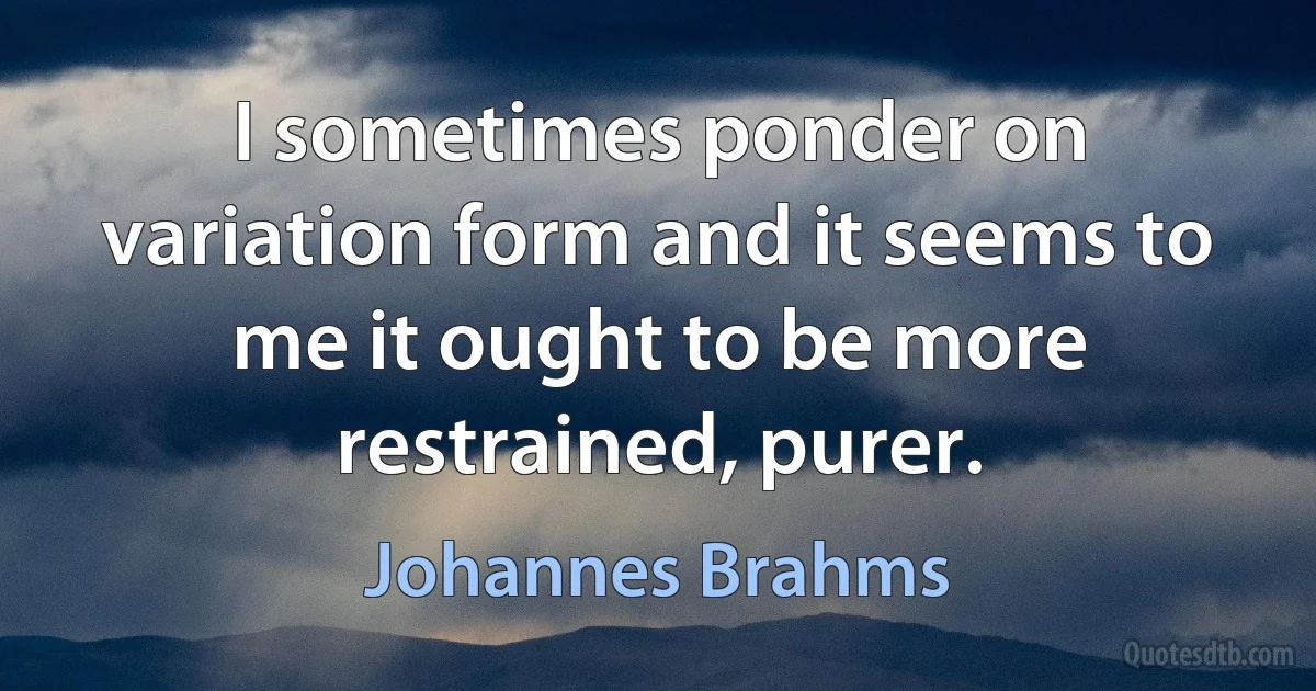 I sometimes ponder on variation form and it seems to me it ought to be more restrained, purer. (Johannes Brahms)