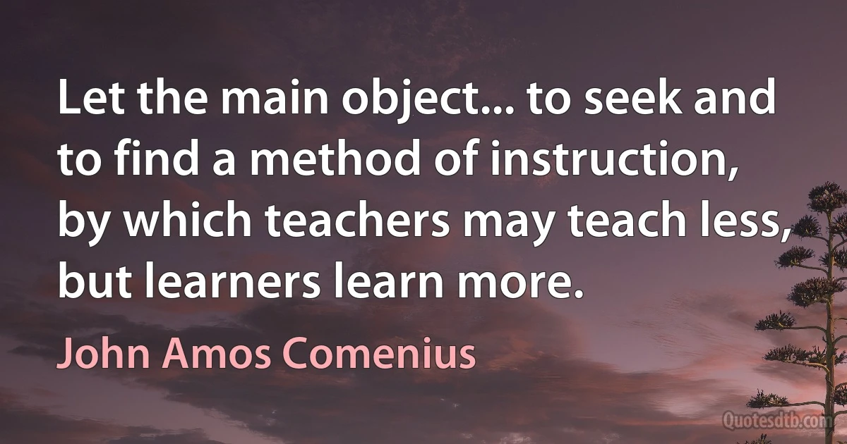 Let the main object... to seek and to find a method of instruction, by which teachers may teach less, but learners learn more. (John Amos Comenius)